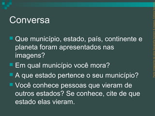 Parte integrante da obra Geografia homem & espaço, Editora Saraiva.
Conversa
 Que município, estado, país, continente e
  planeta foram apresentados nas
  imagens?
 Em qual município você mora?
 A que estado pertence o seu município?
 Você conhece pessoas que vieram de
  outros estados? Se conhece, cite de que
  estado elas vieram.
 