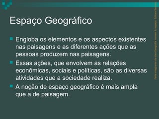 Parte integrante da obra Geografia homem & espaço, Editora Saraiva.
Espaço Geográfico
   Engloba os elementos e os aspectos existentes
    nas paisagens e as diferentes ações que as
    pessoas produzem nas paisagens.
   Essas ações, que envolvem as relações
    econômicas, sociais e políticas, são as diversas
    atividades que a sociedade realiza.
   A noção de espaço geográfico é mais ampla
    que a de paisagem.
 