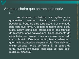 Parte integrante da obra Geografia homem & espaço, Editora Saraiva.
Aroma e cheiro que entram pelo nariz
   [...]

          As cidades, os bairros, as regiões e os
   quarteirões    sempre     tiveram  seus     cheiros
   peculiares. Perto de uma torrefação, o ar é tomado
   pelo café que torra. A padaria também tinha o seu
   lugar, assim como nas proximidades das fábricas
   de biscoitos todos salivávamos. Cada aposento da
   casa tinha seu aroma e ainda variava de acordo
   com o horário. Desde o portão, íamos sabendo o
   que havia acontecido durante o dia. Que delícia o
   cheiro da casa no dia de faxina. E, às quatro da
   tarde, quando em quase toda casa se fazia bolo,
   pudim ou biscoito?
 
