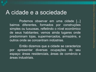Parte integrante da obra Geografia homem & espaço, Editora Saraiva.
A cidade e a sociedade
        Podemos observar em uma cidade [...]
 bairros diferentes, formados por construções
 simples ou luxuosas, refletindo o nível econômico
 de seus habitantes; vemos ainda lugares onde
 predominam lojas, supermercados, armazéns, e
 outros onde se concentram indústrias.
        Então dizemos que a cidade se caracteriza
 por apresentar diversas ocupações do seu
 espaço: áreas residenciais, áreas de comércio e
 áreas industriais.
 