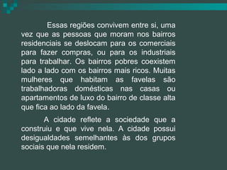 Essas regiões convivem entre si, uma
vez que as pessoas que moram nos bairros
residenciais se deslocam para os comerciais
para fazer compras, ou para os industriais
para trabalhar. Os bairros pobres coexistem
lado a lado com os bairros mais ricos. Muitas
mulheres que habitam as favelas são
trabalhadoras domésticas nas casas ou
apartamentos de luxo do bairro de classe alta
que fica ao lado da favela.
       A cidade reflete a sociedade que a
construiu e que vive nela. A cidade possui
desigualdades semelhantes às dos grupos
sociais que nela residem.
 