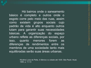 Parte integrante da obra Geografia homem & espaço, Editora Saraiva.
          Há bairros onde o saneamento
básico é completo e outros onde o
esgoto corre pelo meio das ruas, assim
como existem grupos sociais cujo
padrão de vida é alto enquanto outros
lutam para garantir suas necessidades
básicas. A organização do espaço
urbano reflete as diferenças sociais, por
isso, quanto menores forem as
diferenças de rendimentos entre os
membros de uma sociedade tanto mais
equilibradas serão suas áreas urbanas.

       Nicolina Luiza de Petta. A fábrica e a cidade até 1930. São Paulo: Atual,
       1995. p. 11-13
 