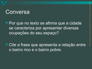 Parte integrante da obra Geografia homem & espaço, Editora Saraiva.
Conversa
   Por que no texto se afirma que a cidade
    se caracteriza por apresentar diversas
    ocupações do seu espaço?

   Cite a frase que apresenta a relação entre
    o bairro rico e o bairro pobre.
 