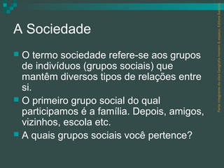 Parte integrante da obra Geografia homem & espaço, Editora Saraiva.
A Sociedade
 O termo sociedade refere-se aos grupos
  de indivíduos (grupos sociais) que
  mantêm diversos tipos de relações entre
  si.
 O primeiro grupo social do qual
  participamos é a família. Depois, amigos,
  vizinhos, escola etc.
 A quais grupos sociais você pertence?
 