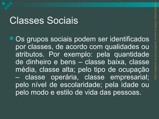 Parte integrante da obra Geografia homem & espaço, Editora Saraiva.
Classes Sociais
   Os grupos sociais podem ser identificados
    por classes, de acordo com qualidades ou
    atributos. Por exemplo: pela quantidade
    de dinheiro e bens – classe baixa, classe
    média, classe alta; pelo tipo de ocupação
    – classe operária, classe empresarial;
    pelo nível de escolaridade; pela idade ou
    pelo modo e estilo de vida das pessoas.
 