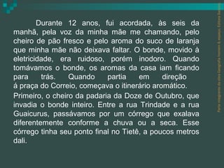 Parte integrante da obra Geografia homem & espaço, Editora Saraiva.
        Durante 12 anos, fui acordada, às seis da
manhã, pela voz da minha mãe me chamando, pelo
cheiro de pão fresco e pelo aroma do suco de laranja
que minha mãe não deixava faltar. O bonde, movido à
eletricidade, era ruidoso, porém inodoro. Quando
tomávamos o bonde, os aromas da casa iam ficando
para     trás.   Quando     partia    em     direção
á praça do Correio, começava o itinerário aromático.
Primeiro, o cheiro da padaria da Doze de Outubro, que
invadia o bonde inteiro. Entre a rua Trindade e a rua
Guaicurus, passávamos por um córrego que exalava
diferentemente conforme a chuva ou a seca. Esse
córrego tinha seu ponto final no Tietê, a poucos metros
dali.
 