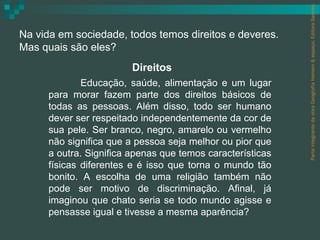 Parte integrante da obra Geografia homem & espaço, Editora Saraiva.
Na vida em sociedade, todos temos direitos e deveres.
Mas quais são eles?
                        Direitos
             Educação, saúde, alimentação e um lugar
     para morar fazem parte dos direitos básicos de
     todas as pessoas. Além disso, todo ser humano
     dever ser respeitado independentemente da cor de
     sua pele. Ser branco, negro, amarelo ou vermelho
     não significa que a pessoa seja melhor ou pior que
     a outra. Significa apenas que temos características
     físicas diferentes e é isso que torna o mundo tão
     bonito. A escolha de uma religião também não
     pode ser motivo de discriminação. Afinal, já
     imaginou que chato seria se todo mundo agisse e
     pensasse igual e tivesse a mesma aparência?
 