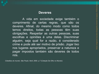 Parte integrante da obra Geografia homem & espaço, Editora Saraiva.
                                          Deveres
                A vida em sociedade exige também o
         comprimento de certas regras, que são os
         deveres. Afinal, do mesmo modo como todos
         temos direitos, todas as pessoas têm suas
         obrigações. Respeitar as outras pessoas, suas
         escolhas e opiniões é uma delas. Discriminar
         alguém, seja qual for a razão, é considerado
         crime e pode até ser motivo de prisão. Jogar lixo
         nos lugares apropriados, preservar a natureza e
         pagar impostos também são deveres de todos
         nós.
Cidadãos do mundo. São Paulo: Abril, 2000. p.7 (Coleção De Olho no Mundo)
 