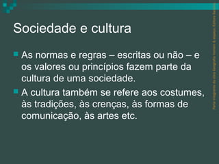 Parte integrante da obra Geografia homem & espaço, Editora Saraiva.
Sociedade e cultura
 As normas e regras – escritas ou não – e
  os valores ou princípios fazem parte da
  cultura de uma sociedade.
 A cultura também se refere aos costumes,
  às tradições, às crenças, às formas de
  comunicação, às artes etc.
 