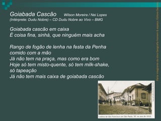 Parte integrante da obra Geografia homem & espaço, Editora Saraiva.
Goiabada Cascão                 Wilson Moreira / Nei Lopes
(Intérprete: Dudu Nobre) – CD Dudu Nobre ao Vivo – BMG

Goiabada cascão em caixa
É coisa fina, sinhá, que ninguém mais acha

Rango de fogão de lenha na festa da Penha
comido com a mão
Já não tem na praça, mas como era bom
Hoje só tem misto-quente, só tem milk-shake,
só tapeação
Já não tem mais caixa de goiabada cascão
 