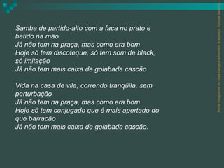 Parte integrante da obra Geografia homem & espaço, Editora Saraiva.
Samba de partido-alto com a faca no prato e
batido na mão
Já não tem na praça, mas como era bom
Hoje só tem discoteque, só tem som de black,
só imitação
Já não tem mais caixa de goiabada cascão

Vida na casa de vila, correndo tranqüila, sem
perturbação
Já não tem na praça, mas como era bom
Hoje só tem conjugado que é mais apertado do
que barracão
Já não tem mais caixa de goiabada cascão.
 