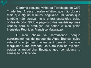 Parte integrante da obra Geografia homem & espaço, Editora Saraiva.
       O aroma seguinte vinha da Torrefação de Café
Tiradentes. A esse paraíso olfativo, que não durava
mais que alguns minutos, seguia-se um vácuo que
também não durava muito e era substituído pelas
ondas de odor fétido e pegajoso das matérias-primas
usadas para a produção de sabão e óleo pelas
Indústrias Reunidas Francisco Matarazzo.
      O mau cheiro vai rarefazendo porque
aproximamo-nos do parque da Água Branca, cujos
estábulos e jardins davam a impressão de nos
mergulhar numa fazenda. Do outro lado da avenida,
estava a madeireira Eucatex, que completava a
sensação de fazenda.
 