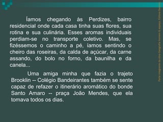 Parte integrante da obra Geografia homem & espaço, Editora Saraiva.
       Íamos chegando às Perdizes, bairro
residencial onde cada casa tinha suas flores, sua
rotina e sua culinária. Esses aromas individuais
perdiam-se no transporte coletivo. Mas, se
fizéssemos o caminho a pé, íamos sentindo o
cheiro das roseiras, da calda de açúcar, da carne
assando, do bolo no forno, da baunilha e da
canela...
       Uma amiga minha que fazia o trajeto
Brooklin -- Colégio Bandeirantes também se sente
capaz de refazer o itinerário aromático do bonde
Santo Amaro -- praça João Mendes, que ela
tomava todos os dias.
 