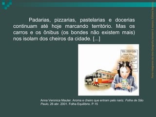 Parte integrante da obra Geografia homem & espaço, Editora Saraiva.
       Padarias, pizzarias, pastelarias e docerias
continuam até hoje marcando território. Mas os
carros e os ônibus (os bondes não existem mais)
nos isolam dos cheiros da cidade. [...]




           Anna Veronica Mauter. Aroma e cheiro que entram pelo nariz. Folha de São
           Paulo, 26 abr. 2001. Folha Equilíbrio. P.15
 