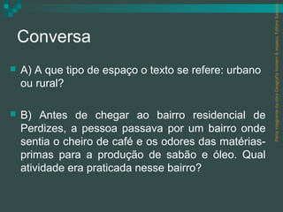 Parte integrante da obra Geografia homem & espaço, Editora Saraiva.
    Conversa
   A) A que tipo de espaço o texto se refere: urbano
    ou rural?

   B) Antes de chegar ao bairro residencial de
    Perdizes, a pessoa passava por um bairro onde
    sentia o cheiro de café e os odores das matérias-
    primas para a produção de sabão e óleo. Qual
    atividade era praticada nesse bairro?
 