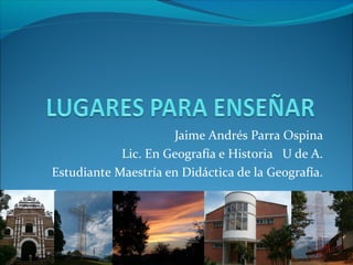 Jaime Andrés Parra Ospina
            Lic. En Geografía e Historia U de A.
Estudiante Maestría en Didáctica de la Geografía.
 