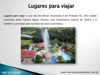 www.thermaspiratubahotel.com.br(49) 3553 0000
Lugares para viajar e que vão lhe deixar encantado é em Piratuba SC. Uma cidade
conhecida pelas famosa Águas Termais com temperatura natural de 38,6ºC e é
também o principal pólo turístico do oeste catarinense.
Lugares para viajar
 