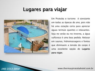 www.thermaspiratubahotel.com.br(49) 3553 0000
Lugares para viajar
Em Piratuba o turismo é constante
em todas as épocas do ano, pois não
há uma estação certa para apreciar
águas termais quentes e relaxantes.
Seja no verão ou no inverno, a água
sulfurosa é uma boa pedida. Relaxar
em saunas, hidromassagens e fontes
que diminuem a tensão do corpo é
uma excelente opção de Lugares
para viajar.
 