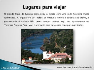 www.thermaspiratubahotel.com.br(49) 3553 0000
Lugares para viajar
O grande fluxo de turistas presenteou a cidade com uma rede hoteleira muito
qualificada. A arquitetura dos hotéis de Piratuba lembra a colonização alemã, a
gastronomia é variada Não perca tempo, reserve logo seu apartamento no
Thermas Piratuba Park Hotel e aproveite para descansar em águas quentinhas.
 