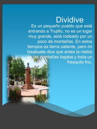 Es un pequeño pueblo que está
entrando a Trujillo, no es un lugar
muy grande, está rodeado por un
poco de montañas. En estos
tiempos es tierra caliente, pero mi
bisabuela dice que antes la niebla
de las montañas bajaba y traía un
fresquito frio.
Dividive
 