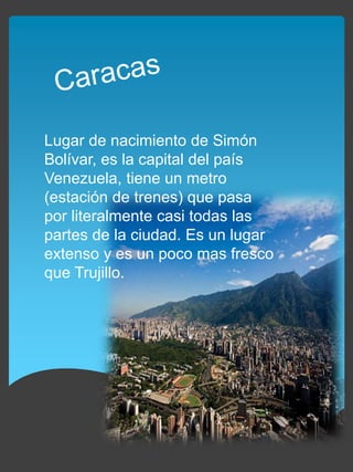Lugar de nacimiento de Simón
Bolívar, es la capital del país
Venezuela, tiene un metro
(estación de trenes) que pasa
por literalmente casi todas las
partes de la ciudad. Es un lugar
extenso y es un poco mas fresco
que Trujillo.
 