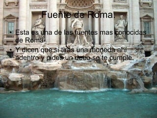 Fuente de Roma. Esta es una de las fuentes mas conocidas de Roma Y dicen que si tiras una moneda ahí adentro y pides un deeo se te cumple. 