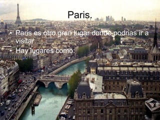 Paris. Paris es otro gran lugar donde podrias ir a visitar. Hay lugares como: 