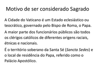 Motivo de ser considerado Sagrado
A Cidade do Vaticano é um Estado eclesiástico ou
teocrático, governado pelo Bispo de Roma, o Papa.
A maior parte dos funcionários públicos são todos
os clérigos católicos de diferentes origens raciais,
étnicas e nacionais.
É o território soberano da Santa Sé (Sancta Sedes) e
o local de residência do Papa, referido como o
Palácio Apostólico.
 