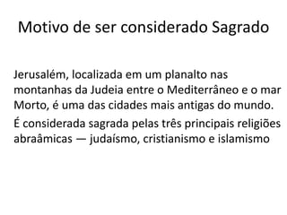 Motivo de ser considerado Sagrado
Jerusalém, localizada em um planalto nas
montanhas da Judeia entre o Mediterrâneo e o mar
Morto, é uma das cidades mais antigas do mundo.
É considerada sagrada pelas três principais religiões
abraâmicas — judaísmo, cristianismo e islamismo
 