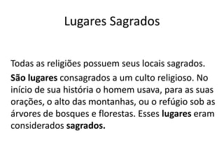 Lugares Sagrados
Todas as religiões possuem seus locais sagrados.
São lugares consagrados a um culto religioso. No
início de sua história o homem usava, para as suas
orações, o alto das montanhas, ou o refúgio sob as
árvores de bosques e florestas. Esses lugares eram
considerados sagrados.
 