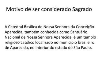 Motivo de ser considerado Sagrado
A Catedral Basílica de Nossa Senhora da Conceição
Aparecida, também conhecida como Santuário
Nacional de Nossa Senhora Aparecida, é um templo
religioso católico localizado no município brasileiro
de Aparecida, no interior do estado de São Paulo.
 