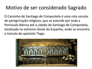 Motivo de ser considerado Sagrado
O Caminho de Santiago de Compostela é uma rota secular
de peregrinação religiosa, que se estende por toda a
Península Ibérica até a cidade de Santiago de Compostela,
localizada no extremo Oeste da Espanha, onde se encontra
o túmulo do apóstolo Tiago.
 