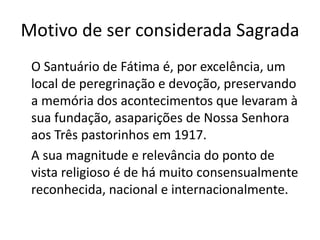 Motivo de ser considerada Sagrada
O Santuário de Fátima é, por excelência, um
local de peregrinação e devoção, preservando
a memória dos acontecimentos que levaram à
sua fundação, asaparições de Nossa Senhora
aos Três pastorinhos em 1917.
A sua magnitude e relevância do ponto de
vista religioso é de há muito consensualmente
reconhecida, nacional e internacionalmente.
 