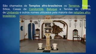 São chamados de Templos afro-brasileiros os Terreiros, Roças,
Sítios, Casas de Candomblé, Batuque e Tendas ou Centros
de Umbanda e outros nomes utilizados pela maioria das religiões afro-
brasileiras.
 