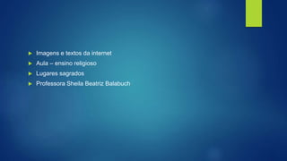 Imagens e textos da internet
 Aula – ensino religioso
 Lugares sagrados
 Professora Sheila Beatriz Balabuch
 