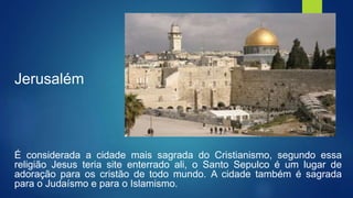 Jerusalém
É considerada a cidade mais sagrada do Cristianismo, segundo essa
religião Jesus teria site enterrado ali, o Santo Sepulco é um lugar de
adoração para os cristão de todo mundo. A cidade também é sagrada
para o Judaísmo e para o Islamismo.
 