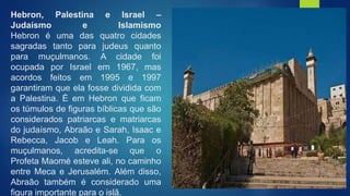 Hebron, Palestina e Israel –
Judaísmo e Islamismo
Hebron é uma das quatro cidades
sagradas tanto para judeus quanto
para muçulmanos. A cidade foi
ocupada por Israel em 1967, mas
acordos feitos em 1995 e 1997
garantiram que ela fosse dividida com
a Palestina. É em Hebron que ficam
os túmulos de figuras bíblicas que são
considerados patriarcas e matriarcas
do judaísmo, Abraão e Sarah, Isaac e
Rebecca, Jacob e Leah. Para os
muçulmanos, acredita-se que o
Profeta Maomé esteve ali, no caminho
entre Meca e Jerusalém. Além disso,
Abraão também é considerado uma
figura importante para o islã.
 