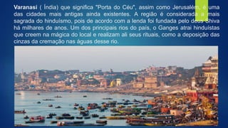 Varanasi ( Índia) que significa "Porta do Céu", assim como Jerusalém, é uma
das cidades mais antigas ainda existentes. A região é considerada a mais
sagrada do hinduísmo, pois de acordo com a lenda foi fundada pelo deus Shiva
há milhares de anos. Um dos principais rios do país, o Ganges atrai hinduístas
que creem na mágica do local e realizam ali seus rituais, como a deposição das
cinzas da cremação nas águas desse rio.
 