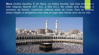 Meca (Arábia Saudita). É em Meca, na Arábia Saudita, que está enterrado o
líder religioso Maomé (571 d.C. a 632 d.C.). Na cidade está localizado o
santuário de Ka'bah, construído milênios antes de Cristo. Para os adeptos
dessa religião, é obrigatória uma visita ao lugar pelo menos uma vez na vida.
 