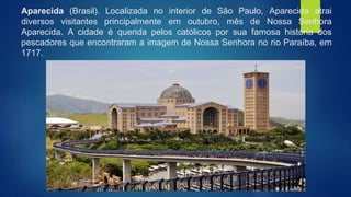 Aparecida (Brasil). Localizada no interior de São Paulo, Aparecida atrai
diversos visitantes principalmente em outubro, mês de Nossa Senhora
Aparecida. A cidade é querida pelos católicos por sua famosa história dos
pescadores que encontraram a imagem de Nossa Senhora no rio Paraíba, em
1717.
 