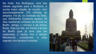 Na Índia, fica Bodhgaya, uma das
cidade sagradas para o Budismo, a
quinta maior religião do mundo, com
aproximadamente 376 milhões de
adeptos. Foi ali, no nordeste da Índia,
que Siddhartha Guatama passou 49
dias meditando embaixo da Árvore de
Bodhi, atingiu o nirvana e se tornou
Buda. Hoje em dia, em frente à árvore
de Bodhi (que já teve que ser
replantada 3 vezes) fica o templo
Mahabodhi, considerado o mais
sagrado dos templos budistas.
 