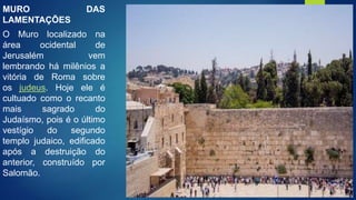 MURO DAS
LAMENTAÇÕES
O Muro localizado na
área ocidental de
Jerusalém vem
lembrando há milênios a
vitória de Roma sobre
os judeus. Hoje ele é
cultuado como o recanto
mais sagrado do
Judaísmo, pois é o último
vestígio do segundo
templo judaico, edificado
após a destruição do
anterior, construído por
Salomão.
 