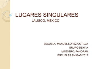 LUGARES SINGULARES
    JALISCO, MÉXICO




          ESCUELA: MANUEL LOPEZ COTILLA
                           GRUPO DE 6° A
                     MAESTRO: PAHORAN
                   ESCUELAS AMIGAS 2012
 