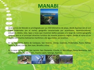 MANABI


La provincia de Manabí es privilegiada por sus 350 kilómetros de playa, desde Ayampe (en el sur)
hasta Pedernales (en el norte), geografía caracterizada por acantilados, desembocaduras,
estuarios, islotes, islas, lajas y rocas que muestran bellos paisajes a lo largo de nuestra geografía
costera, que es el principal atractivo turístico de nuestra provincia región. Desde el norte al sur
cuenta con muchos balnearios marítimos y de agua dulce, así tenemos:

En la zona norte: Bahía de Caráquez, San Vicente, Chirije, Cojimíes, Pedernales, Punta Palmar,
Jama, El Matal, Canóa, Don Juan, Briceño y otras

En la zona centro y sur: San Jacinto, San Clemente, Crucita, El Murciélago, Santa Marianita, San
Lorenzo, Machalilla, Los Frailes, Puerto López, Salango, Ayampe.
 