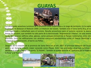 GUAYAS


Los principales atractivos turísticos de la provincia están dispersados a lo largo de territorio. En la capita
Guayaquil, se destacan el Malecón 2000 y el Malecón del Salado. También está el cerro Santa Ana, el cua
esta regenerado y rediseñado para el turismo. Resulta provechoso para el turismo, recorrer la avenid
Nueve de Octubre, que también ha sido parte de la denominada "Regeneración Urbana", en esta avenid
se pueden apreciar edificios altos, iglesias, varios parques (incluyendo al Parque Centenario), entre otro
intereses. Entre las edificaciones con atractiva estructura arquitectónica están el Palacio Municipal d
Guayaquil, la Gobernación, el barrio Las Peñas.

Después de la creación de la provincia de Santa Elena en el año 2007, el principal balneario del Guaya
pasó a ser General Villamil, mejor conocido como Playas. Entre sus principales atractivos turísticos s
destacan la playa "Rosada" y la punta "El Pelado". También se puede apreciar el "Santuario de la Virgen d
la Roca" y el "Espigón".
 