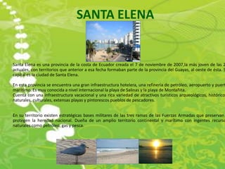 SANTA ELENA


Santa Elena es una provincia de la costa de Ecuador creada el 7 de noviembre de 2007,la más joven de las 2
actuales, con territorios que anterior a esa fecha formaban parte de la provincia del Guayas, al oeste de ésta. S
capital es la ciudad de Santa Elena.

En esta provincia se encuentra una gran infraestructura hotelera, una refinería de petróleo, aeropuerto y puert
marítimo. Es muy conocida a nivel internacional la playa de Salinas y la playa de Montañita.
Cuenta con una infraestructura vacacional y una rica variedad de atractivos turísticos arqueológicos, histórico
naturales, culturales, extensas playas y pintorescos pueblos de pescadores.


En su territorio existen estratégicas bases militares de las tres ramas de las Fuerzas Armadas que preservan
protegen la heredad nacional. Dueña de un amplio territorio continental y marítimo con ingentes recurso
naturales como petróleo, gas y pesca.
 