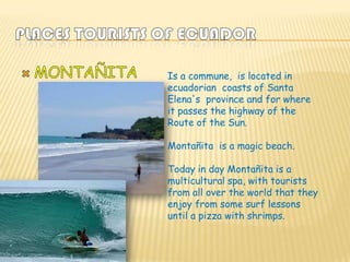 Is a commune, is located in
ecuadorian coasts of Santa
Elena's province and for where
it passes the highway of the
Route of the Sun.

Montañita is a magic beach.

Today in day Montañita is a
multicultural spa, with tourists
from all over the world that they
enjoy from some surf lessons
until a pizza with shrimps.
 