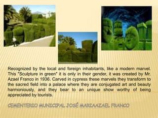 Recognized by the local and foreign inhabitants, like a modern marvel.
This "Sculpture in green" it is only in their gender, it was created by Mr.
Azael Franco in 1936. Carved in cypress these marvels they transform to
the sacred field into a palace where they are conjugated art and beauty
harmoniously, and they bear to an unique show worthy of being
appreciated by tourists.
 