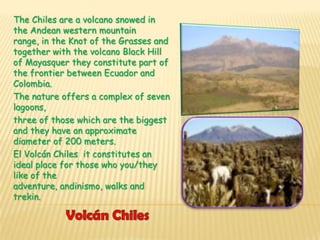 The Chiles are a volcano snowed in
the Andean western mountain
range, in the Knot of the Grasses and
together with the volcano Black Hill
of Mayasquer they constitute part of
the frontier between Ecuador and
Colombia.
The nature offers a complex of seven
lagoons,
three of those which are the biggest
and they have an approximate
diameter of 200 meters.
El Volcán Chiles it constitutes an
ideal place for those who you/they
like of the
adventure, andinismo, walks and
trekin.
 