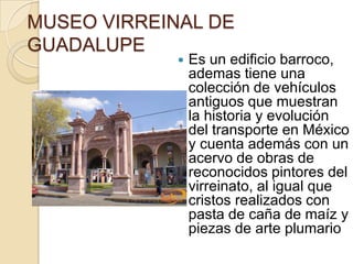 MUSEO VIRREINAL DE
GUADALUPE
                Es un edificio barroco,
                 ademas tiene una
                 colección de vehículos
                 antiguos que muestran
                 la historia y evolución
                 del transporte en México
                 y cuenta además con un
                 acervo de obras de
                 reconocidos pintores del
                 virreinato, al igual que
                 cristos realizados con
                 pasta de caña de maíz y
                 piezas de arte plumario
 